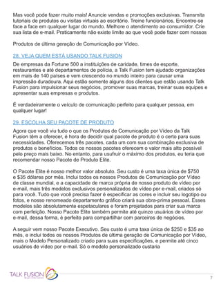 7
Mas você pode fazer muito mais! Anuncie vendas e promoções exclusivas. Transmita
tutoriais de produtos ou visitas virtuais ao escritório. Treine funcionários. Encontre-se
face a face em qualquer lugar do mundo. Melhore o atendimento ao consumidor. Crie
sua lista de e-mail. Praticamente não existe limite ao que você pode fazer com nossos
Produtos de última geração de Comunicação por Vídeo.
28. VEJA QUEM ESTÁ USANDO TALK FUSION
De empresas da Fortune 500 a instituições de caridade, times de esporte,
restaurantes e até departamentos de polícia, a Talk Fusion tem ajudado organizações
em mais de 140 países e vem crescendo no mundo inteiro para causar uma
impressão duradoura. Aqui estão somente alguns dos clientes que estão usando Talk
Fusion para impulsionar seus negócios, promover suas marcas, treinar suas equipes e
apresentar suas empresas e produtos.
É verdadeiramente o veículo de comunicação perfeito para qualquer pessoa, em
qualquer lugar!
29. ESCOLHA SEU PACOTE DE PRODUTO
Agora que você viu tudo o que os Produtos de Comunicação por Vídeo da Talk
Fusion têm a oferecer, é hora de decidir qual pacote de produto é o certo para suas
necessidades. Oferecemos três pacotes, cada um com sua combinação exclusiva de
produtos e benefícios. Todos os nossos pacotes oferecem o valor mais alto possível
pelo preço mais baixo. No entanto, para usufruir o máximo dos produtos, eu teria que
recomendar nosso Pacote de Produto Elite.
O Pacote Elite é nosso melhor valor absoluto. Seu custo é uma taxa única de $750
e $35 dólares por mês. Inclui todos os nossos Produtos de Comunicação por Vídeo
de classe mundial, e a capacidade de marca própria de nosso produto de vídeo por
e-mail, mais três modelos exclusivos personalizados de vídeo por e-mail, criados só
para você. Tudo que você precisa fazer é especificar as cores e incluir seu logotipo ou
fotos, e nosso renomeado departamento gráfico criará sua obra-prima pessoal. Esses
modelos são absolutamente espetaculares e foram projetados para criar sua marca
com perfeição. Nosso Pacote Elite também permite até quinze usuários de vídeo por
e-mail, dessa forma, é perfeito para compartilhar com parceiros de negócios.
A seguir vem nosso Pacote Executivo. Seu custo é uma taxa única de $250 e $35 ao
mês, e inclui todos os nossos Produtos de última geração de Comunicação por Vídeo,
mais o Modelo Personalizado criado para suas especificações, e permite até cinco
usuários de vídeo por e-mail. Só o modelo personalizado custaria
 
