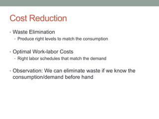 Cost Reduction 
•Waste Elimination 
•Produce right levels to match the consumption 
•Optimal Work-laborCosts 
•Right laborschedules that match the demand 
•Observation: We can eliminate waste if we know the consumption/demand before hand  