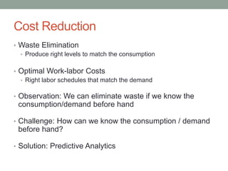 Cost Reduction 
•Waste Elimination 
•Produce right levels to match the consumption 
•Optimal Work-laborCosts 
•Right laborschedules that match the demand 
•Observation: We can eliminate waste if we know the consumption/demand before hand 
•Challenge: How can we know the consumption / demand before hand? 
•Solution: Predictive Analytics  