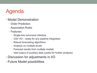 Agenda 
•Model Demonstration 
•Order Prediction 
•Association Rules 
•Features: 
•Single-line command interface 
•CSV I/O –ready for any pipeline integration 
•Robust forecasting algorithms 
•Analysis on multiple levels 
•Forecast results from multiple models 
•Vast output of auxiliary data (useful for further analysis) 
•Discussion for adjustments in I/O 
•Future Model possibilities  