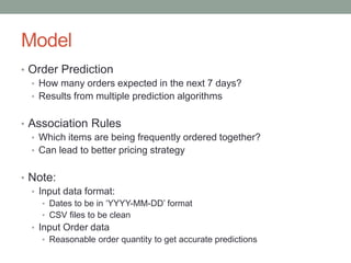 Model 
•Order Prediction 
•How many orders expected in the next 7 days? 
•Results from multiple prediction algorithms 
•Association Rules 
•Which items are being frequently ordered together? 
•Can lead to better pricing strategy 
•Note: 
•Input data format: 
•Dates to be in ‘YYYY-MM-DD’ format 
•CSV files to be clean 
•Input Order data 
•Reasonable order quantity to get accurate predictions  