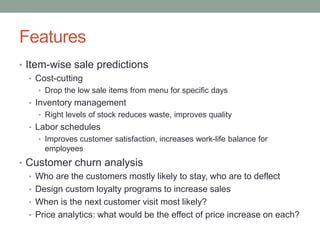 Features 
•Item-wise sale predictions 
•Cost-cutting 
•Drop the low sale items from menu for specific days 
•Inventory management 
•Right levels of stock reduces waste, improves quality 
•Labor schedules 
•Improves customer satisfaction, increases work-life balance for employees 
•Customer churn analysis 
•Who are the customers mostly likely to stay, who are to deflect 
•Design custom loyalty programs to increase sales 
•When is the next customer visit most likely? 
•Price analytics: what would be the effect of price increase on each?  