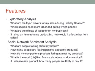 Features 
•Exploratory Analysis 
•What are the top-3 drivers for my sales during Holiday Season? 
•Which section need more laborand during which period? 
•What are the effects of Weather on my business? 
•If I drop an item from my product list, how would it affect other item sales? 
•Social Network Sentiment Analysis 
•What are people talking about my brand? 
•How many people are feeling positive about my products? 
•How are my competitor’s products faring against my products? 
•What is the most (dis)liked feature about my product/service? 
•If I release new product, how many people are likely to buy it?  