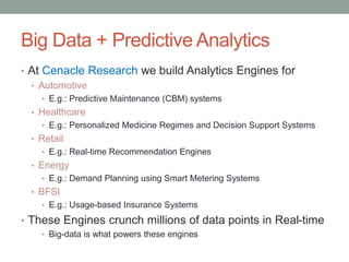 Big Data + Predictive Analytics 
•At Cenacle Research we build Analytics Engines for 
•Automotive 
•E.g.: Predictive Maintenance (CBM) systems 
•Healthcare 
•E.g.: Personalized Medicine Regimes and Decision Support Systems 
•Retail 
•E.g.: Real-time Recommendation Engines 
•Energy 
•E.g.: Demand Planning using Smart Metering Systems 
•BFSI 
•E.g.: Usage-based Insurance Systems 
•These Engines crunch millions of data points in Real-time 
•Big-data is what powers these engines  
