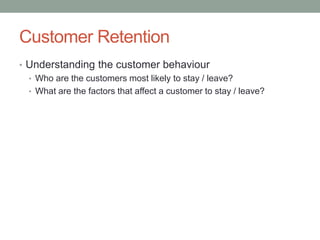 Customer Retention 
•Understanding the customer behaviour 
•Who are the customers most likely to stay / leave? 
•What are the factors that affect a customer to stay / leave?  