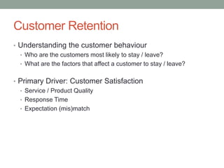 Customer Retention 
•Understanding the customer behaviour 
•Who are the customers most likely to stay / leave? 
•What are the factors that affect a customer to stay / leave? 
•Primary Driver: Customer Satisfaction 
•Service / Product Quality 
•Response Time 
•Expectation (mis)match  