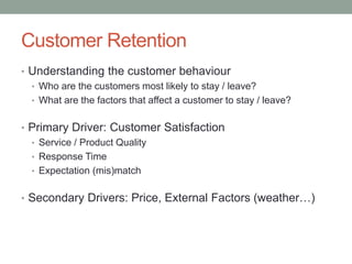 Customer Retention 
•Understanding the customer behaviour 
•Who are the customers most likely to stay / leave? 
•What are the factors that affect a customer to stay / leave? 
•Primary Driver: Customer Satisfaction 
•Service / Product Quality 
•Response Time 
•Expectation (mis)match 
•Secondary Drivers: Price, External Factors (weather…)  