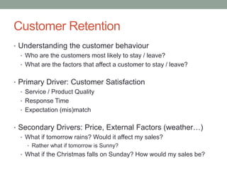 Customer Retention 
•Understanding the customer behaviour 
•Who are the customers most likely to stay / leave? 
•What are the factors that affect a customer to stay / leave? 
•Primary Driver: Customer Satisfaction 
•Service / Product Quality 
•Response Time 
•Expectation (mis)match 
•Secondary Drivers: Price, External Factors (weather…) 
•What if tomorrow rains? Would it affect my sales? 
•Rather what if tomorrow is Sunny? 
•What if the Christmas falls on Sunday? How would my sales be?  