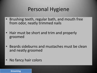 Personal Hygiene
• Brushing teeth, regular bath, and mouth free
from odor, neatly trimmed nails
• Hair must be short and trim and properly
groomed
• Beards sideburns and mustaches must be clean
and neatly groomed
• No fancy hair colors
Grooming

 