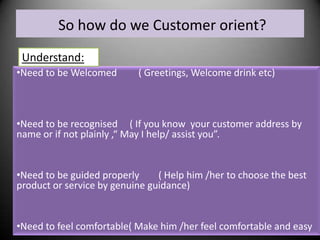 So how do we Customer orient?
Understand:
•Need to be Welcomed

( Greetings, Welcome drink etc)

•Need to be recognised ( If you know your customer address by
name or if not plainly ,“ May I help/ assist you”.

•Need to be guided properly
( Help him /her to choose the best
product or service by genuine guidance)

•Need to feel comfortable( Make him /her feel comfortable and easy

 
