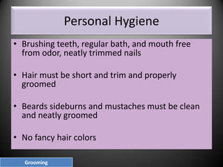 Personal Hygiene
• Brushing teeth, regular bath, and mouth free
from odor, neatly trimmed nails
• Hair must be short and trim and properly
groomed
• Beards sideburns and mustaches must be clean
and neatly groomed
• No fancy hair colors
Grooming

 