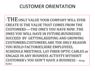 CUSTOMER ORIENTATION

“   THE ONLY VALUE YOUR COMPANY WILL EVER
CREATE IS THE VALUE THAT COMES FROM THE
CUSTOMERS----THE ONE’S YOU HAVE NOW ,THE
ONES YOU WILL HAVE IN FUTURE.BUSINESSES
SUCCEED BY GETTING,KEEPING AND GROWING
CUSTOMERS.CUSTOMERS ARE THE ONLY REASON
YOU BUILD FACTORIES,HIRE EMPLOYEES,
SCHEDULE MEETINGS, LAY FIBER OPTIC CABLES or
ENGAGE IN ANY BUSINESS ACTIVITY.WITHOUT
CUSTOMER’s YOU DON’T HAVE A BUSINESS.” – Philip
Kotler
 