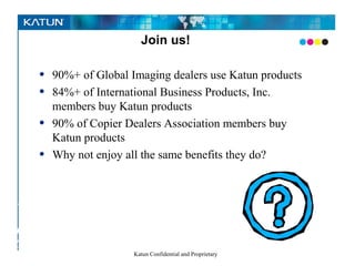 Join us!

      •     90%+ of Global Imaging dealers use Katun products
      •     84%+ of International Business Products, Inc.
            members buy Katun products
      •     90% of Copier Dealers Association members buy
            Katun products
      •     Why not enjoy all the same benefits they do?


Pursuing
   the
perfect –
COLOR
                            Katun Confidential and Proprietary
– image
 