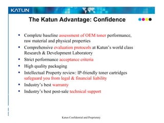 The Katun Advantage: Confidence

        •Complete baseline assessment of OEM toner performance,
         raw material and physical properties
      • Comprehensive evaluation protocols at Katun’s world class
         Research & Development Laboratory
      • Strict performance acceptance criteria
      • High quality packaging
      • Intellectual Property review: IP-friendly toner cartridges
         safeguard you from legal & financial liability
      • Industry’s best warranty
      •
Pursuing Industry’s best post-sale technical support
   the
perfect –
COLOR
                              Katun Confidential and Proprietary
– image
 