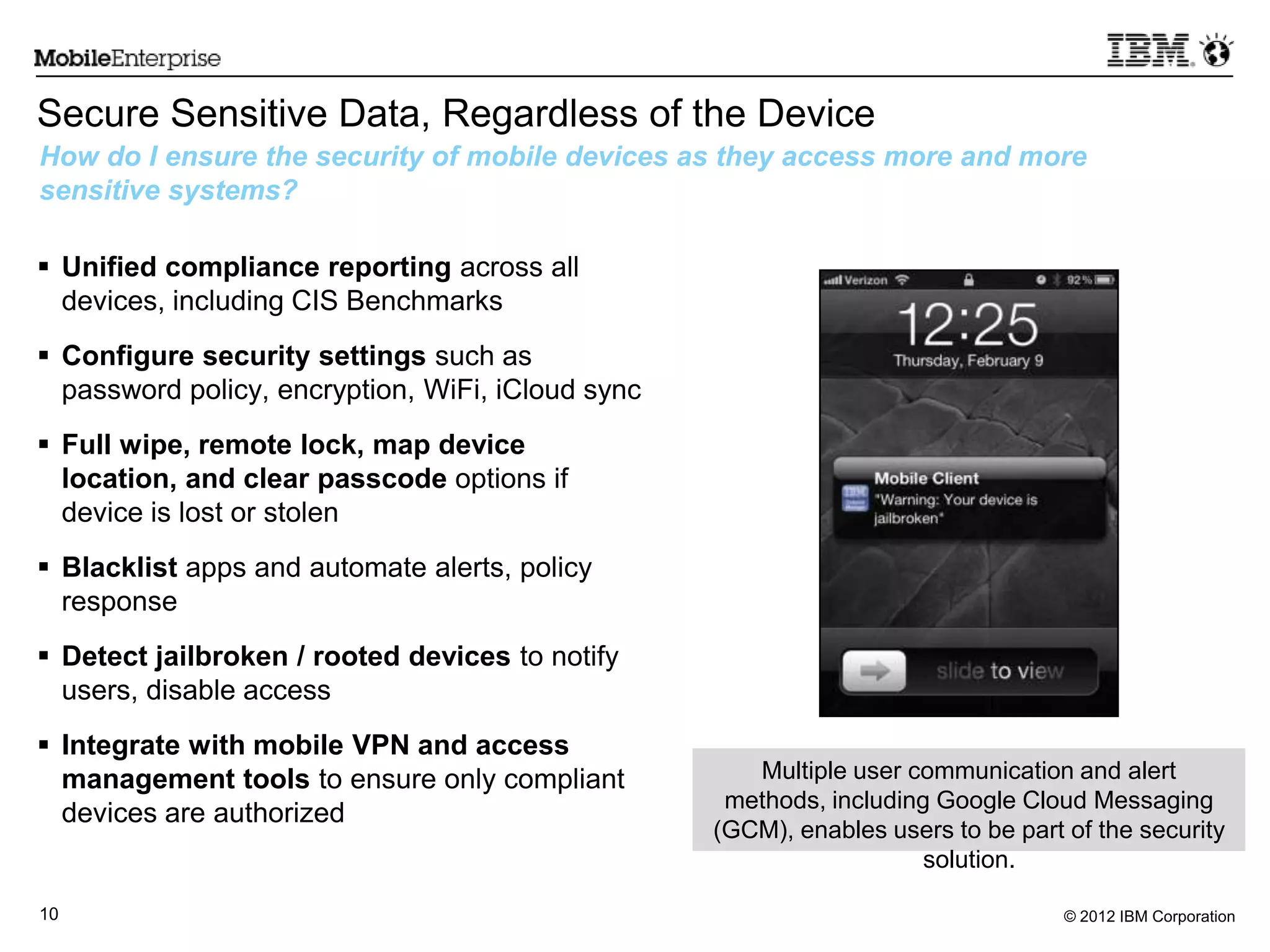 © 2012 IBM Corporation10
Secure Sensitive Data, Regardless of the Device
 Unified compliance reporting across all
devices, including CIS Benchmarks
 Configure security settings such as
password policy, encryption, WiFi, iCloud sync
 Full wipe, remote lock, map device
location, and clear passcode options if
device is lost or stolen
 Blacklist apps and automate alerts, policy
response
 Detect jailbroken / rooted devices to notify
users, disable access
 Integrate with mobile VPN and access
management tools to ensure only compliant
devices are authorized
How do I ensure the security of mobile devices as they access more and more
sensitive systems?
Multiple user communication and alert
methods, including Google Cloud Messaging
(GCM), enables users to be part of the security
solution.
 