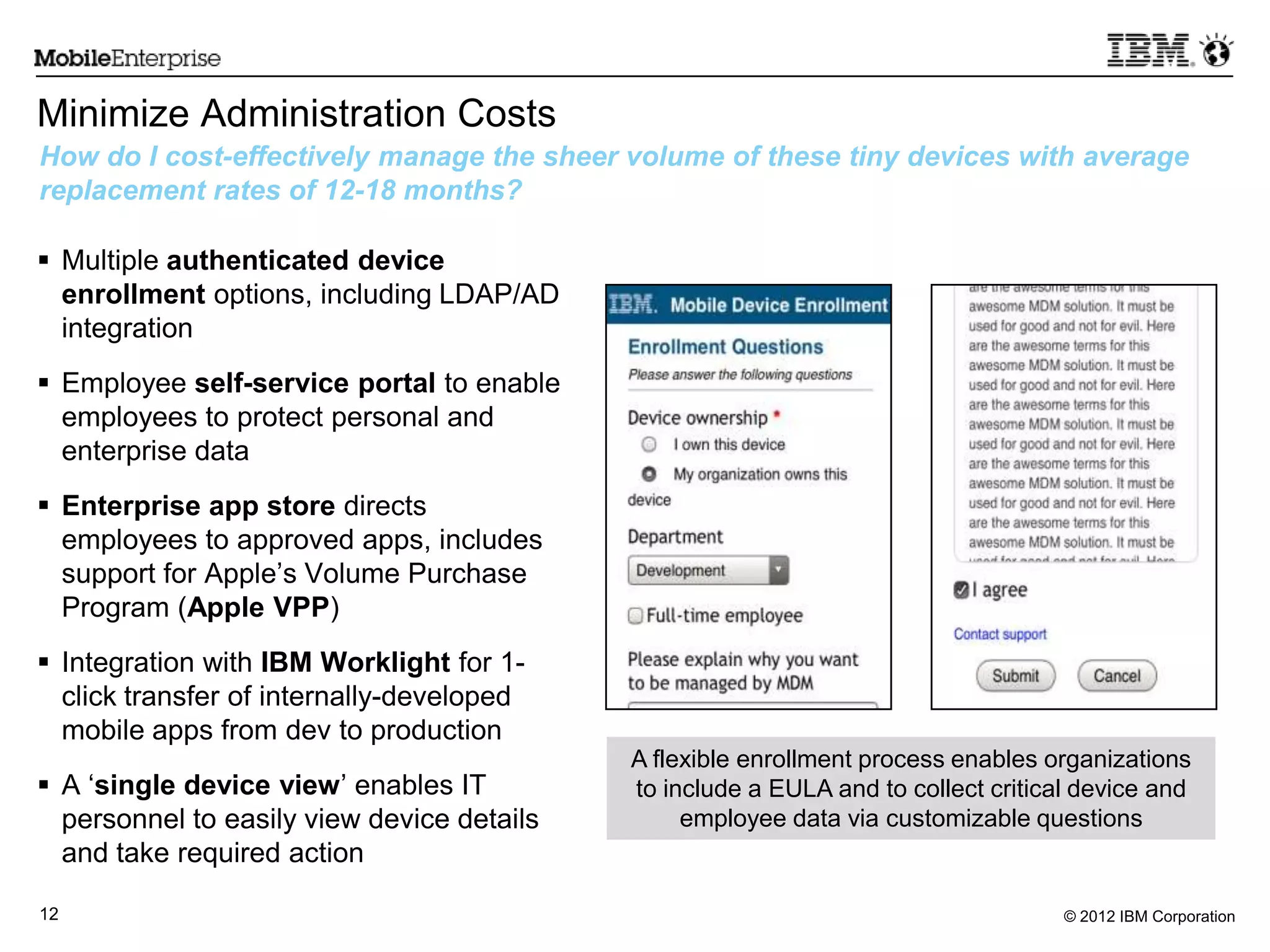 © 2012 IBM Corporation12
Minimize Administration Costs
 Multiple authenticated device
enrollment options, including LDAP/AD
integration
 Employee self-service portal to enable
employees to protect personal and
enterprise data
 Enterprise app store directs
employees to approved apps, includes
support for Apple‟s Volume Purchase
Program (Apple VPP)
 Integration with IBM Worklight for 1-
click transfer of internally-developed
mobile apps from dev to production
 A „single device view‟ enables IT
personnel to easily view device details
and take required action
How do I cost-effectively manage the sheer volume of these tiny devices with average
replacement rates of 12-18 months?
A flexible enrollment process enables organizations
to include a EULA and to collect critical device and
employee data via customizable questions
 