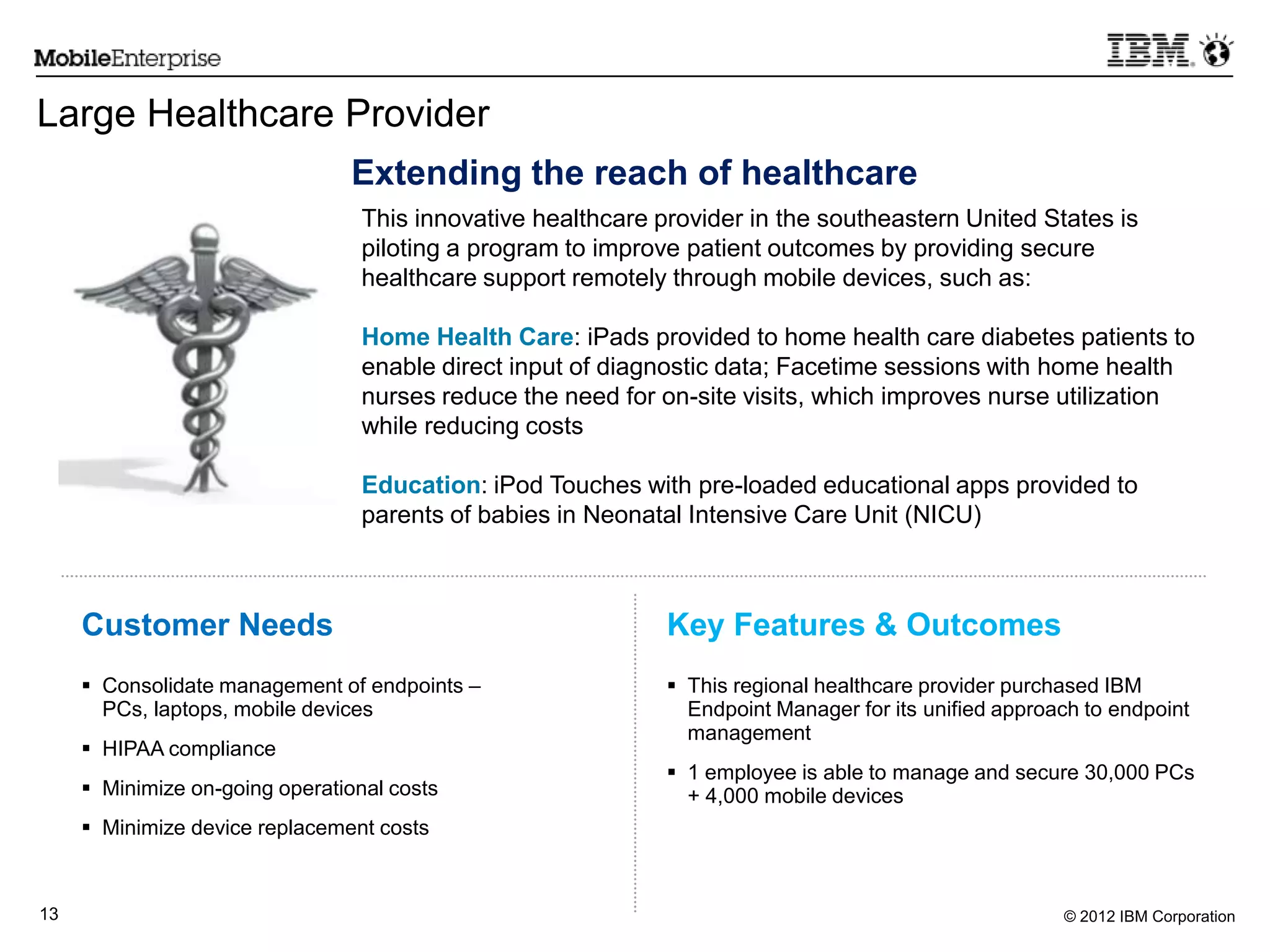 © 2012 IBM Corporation13
 Consolidate management of endpoints –
PCs, laptops, mobile devices
 HIPAA compliance
 Minimize on-going operational costs
 Minimize device replacement costs
Customer Needs Key Features & Outcomes
Large Healthcare Provider
 This regional healthcare provider purchased IBM
Endpoint Manager for its unified approach to endpoint
management
 1 employee is able to manage and secure 30,000 PCs
+ 4,000 mobile devices
Extending the reach of healthcare
This innovative healthcare provider in the southeastern United States is
piloting a program to improve patient outcomes by providing secure
healthcare support remotely through mobile devices, such as:
Home Health Care: iPads provided to home health care diabetes patients to
enable direct input of diagnostic data; Facetime sessions with home health
nurses reduce the need for on-site visits, which improves nurse utilization
while reducing costs
Education: iPod Touches with pre-loaded educational apps provided to
parents of babies in Neonatal Intensive Care Unit (NICU)
 