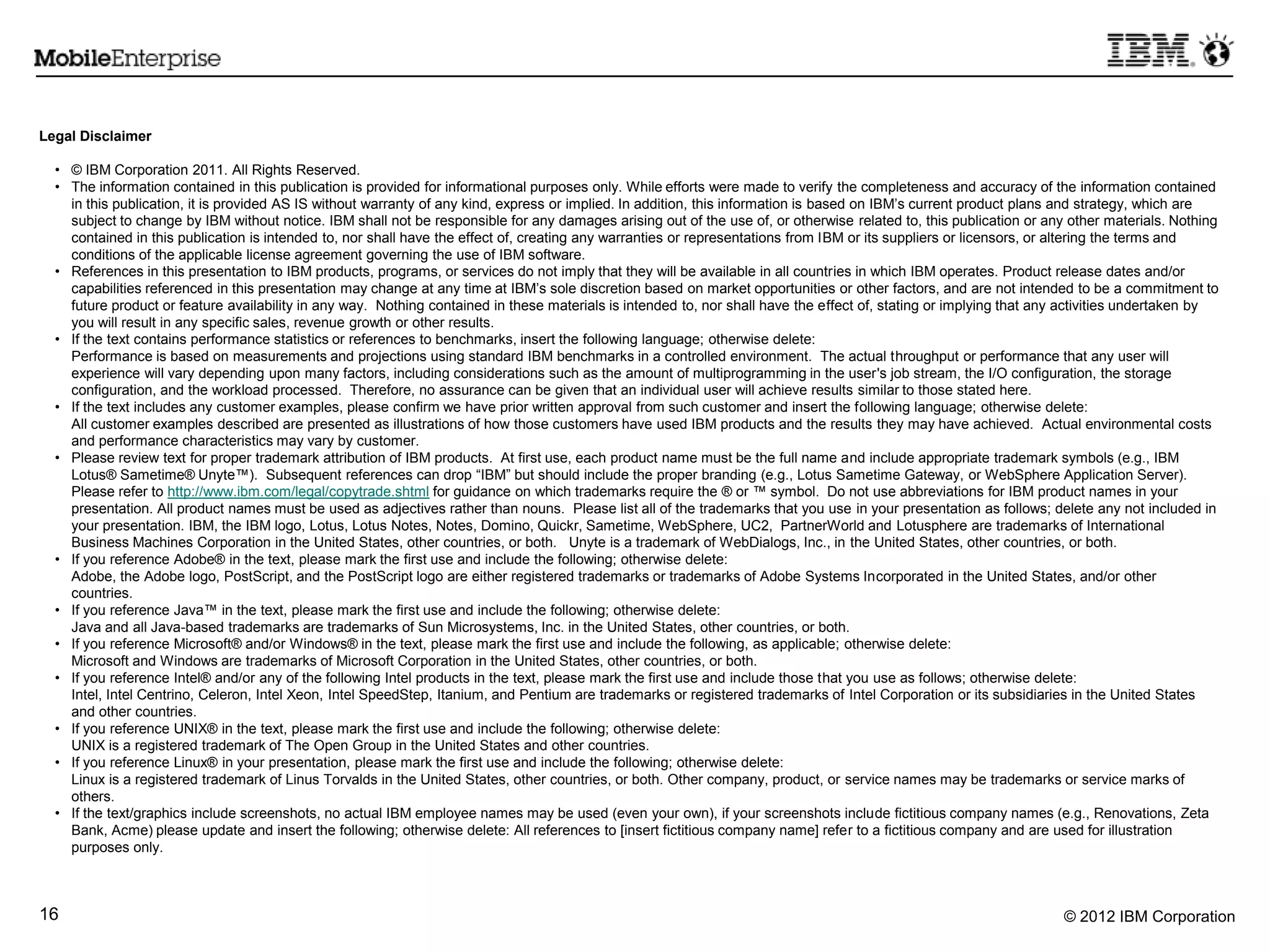 © 2012 IBM Corporation16
Legal Disclaimer
• © IBM Corporation 2011. All Rights Reserved.
• The information contained in this publication is provided for informational purposes only. While efforts were made to verify the completeness and accuracy of the information contained
in this publication, it is provided AS IS without warranty of any kind, express or implied. In addition, this information is based on IBM‟s current product plans and strategy, which are
subject to change by IBM without notice. IBM shall not be responsible for any damages arising out of the use of, or otherwise related to, this publication or any other materials. Nothing
contained in this publication is intended to, nor shall have the effect of, creating any warranties or representations from IBM or its suppliers or licensors, or altering the terms and
conditions of the applicable license agreement governing the use of IBM software.
• References in this presentation to IBM products, programs, or services do not imply that they will be available in all countries in which IBM operates. Product release dates and/or
capabilities referenced in this presentation may change at any time at IBM‟s sole discretion based on market opportunities or other factors, and are not intended to be a commitment to
future product or feature availability in any way. Nothing contained in these materials is intended to, nor shall have the effect of, stating or implying that any activities undertaken by
you will result in any specific sales, revenue growth or other results.
• If the text contains performance statistics or references to benchmarks, insert the following language; otherwise delete:
Performance is based on measurements and projections using standard IBM benchmarks in a controlled environment. The actual throughput or performance that any user will
experience will vary depending upon many factors, including considerations such as the amount of multiprogramming in the user's job stream, the I/O configuration, the storage
configuration, and the workload processed. Therefore, no assurance can be given that an individual user will achieve results similar to those stated here.
• If the text includes any customer examples, please confirm we have prior written approval from such customer and insert the following language; otherwise delete:
All customer examples described are presented as illustrations of how those customers have used IBM products and the results they may have achieved. Actual environmental costs
and performance characteristics may vary by customer.
• Please review text for proper trademark attribution of IBM products. At first use, each product name must be the full name and include appropriate trademark symbols (e.g., IBM
Lotus® Sametime® Unyte™). Subsequent references can drop “IBM” but should include the proper branding (e.g., Lotus Sametime Gateway, or WebSphere Application Server).
Please refer to http://www.ibm.com/legal/copytrade.shtml for guidance on which trademarks require the ® or ™ symbol. Do not use abbreviations for IBM product names in your
presentation. All product names must be used as adjectives rather than nouns. Please list all of the trademarks that you use in your presentation as follows; delete any not included in
your presentation. IBM, the IBM logo, Lotus, Lotus Notes, Notes, Domino, Quickr, Sametime, WebSphere, UC2, PartnerWorld and Lotusphere are trademarks of International
Business Machines Corporation in the United States, other countries, or both. Unyte is a trademark of WebDialogs, Inc., in the United States, other countries, or both.
• If you reference Adobe® in the text, please mark the first use and include the following; otherwise delete:
Adobe, the Adobe logo, PostScript, and the PostScript logo are either registered trademarks or trademarks of Adobe Systems Incorporated in the United States, and/or other
countries.
• If you reference Java™ in the text, please mark the first use and include the following; otherwise delete:
Java and all Java-based trademarks are trademarks of Sun Microsystems, Inc. in the United States, other countries, or both.
• If you reference Microsoft® and/or Windows® in the text, please mark the first use and include the following, as applicable; otherwise delete:
Microsoft and Windows are trademarks of Microsoft Corporation in the United States, other countries, or both.
• If you reference Intel® and/or any of the following Intel products in the text, please mark the first use and include those that you use as follows; otherwise delete:
Intel, Intel Centrino, Celeron, Intel Xeon, Intel SpeedStep, Itanium, and Pentium are trademarks or registered trademarks of Intel Corporation or its subsidiaries in the United States
and other countries.
• If you reference UNIX® in the text, please mark the first use and include the following; otherwise delete:
UNIX is a registered trademark of The Open Group in the United States and other countries.
• If you reference Linux® in your presentation, please mark the first use and include the following; otherwise delete:
Linux is a registered trademark of Linus Torvalds in the United States, other countries, or both. Other company, product, or service names may be trademarks or service marks of
others.
• If the text/graphics include screenshots, no actual IBM employee names may be used (even your own), if your screenshots include fictitious company names (e.g., Renovations, Zeta
Bank, Acme) please update and insert the following; otherwise delete: All references to [insert fictitious company name] refer to a fictitious company and are used for illustration
purposes only.
 