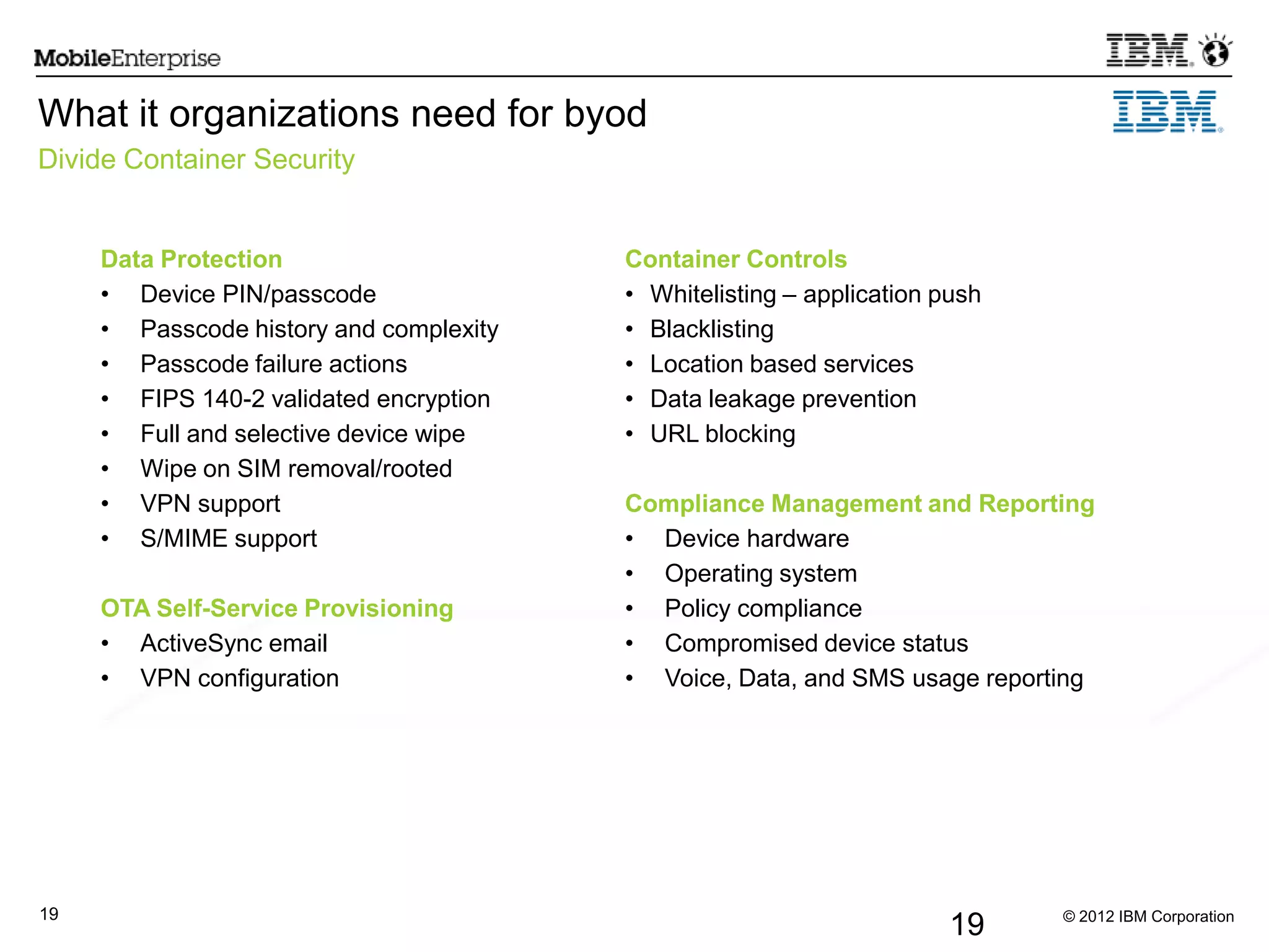 © 2012 IBM Corporation19
19
What it organizations need for byod
Divide Container Security
Data Protection
• Device PIN/passcode
• Passcode history and complexity
• Passcode failure actions
• FIPS 140-2 validated encryption
• Full and selective device wipe
• Wipe on SIM removal/rooted
• VPN support
• S/MIME support
OTA Self-Service Provisioning
• ActiveSync email
• VPN configuration
Container Controls
• Whitelisting – application push
• Blacklisting
• Location based services
• Data leakage prevention
• URL blocking
Compliance Management and Reporting
• Device hardware
• Operating system
• Policy compliance
• Compromised device status
• Voice, Data, and SMS usage reporting
 