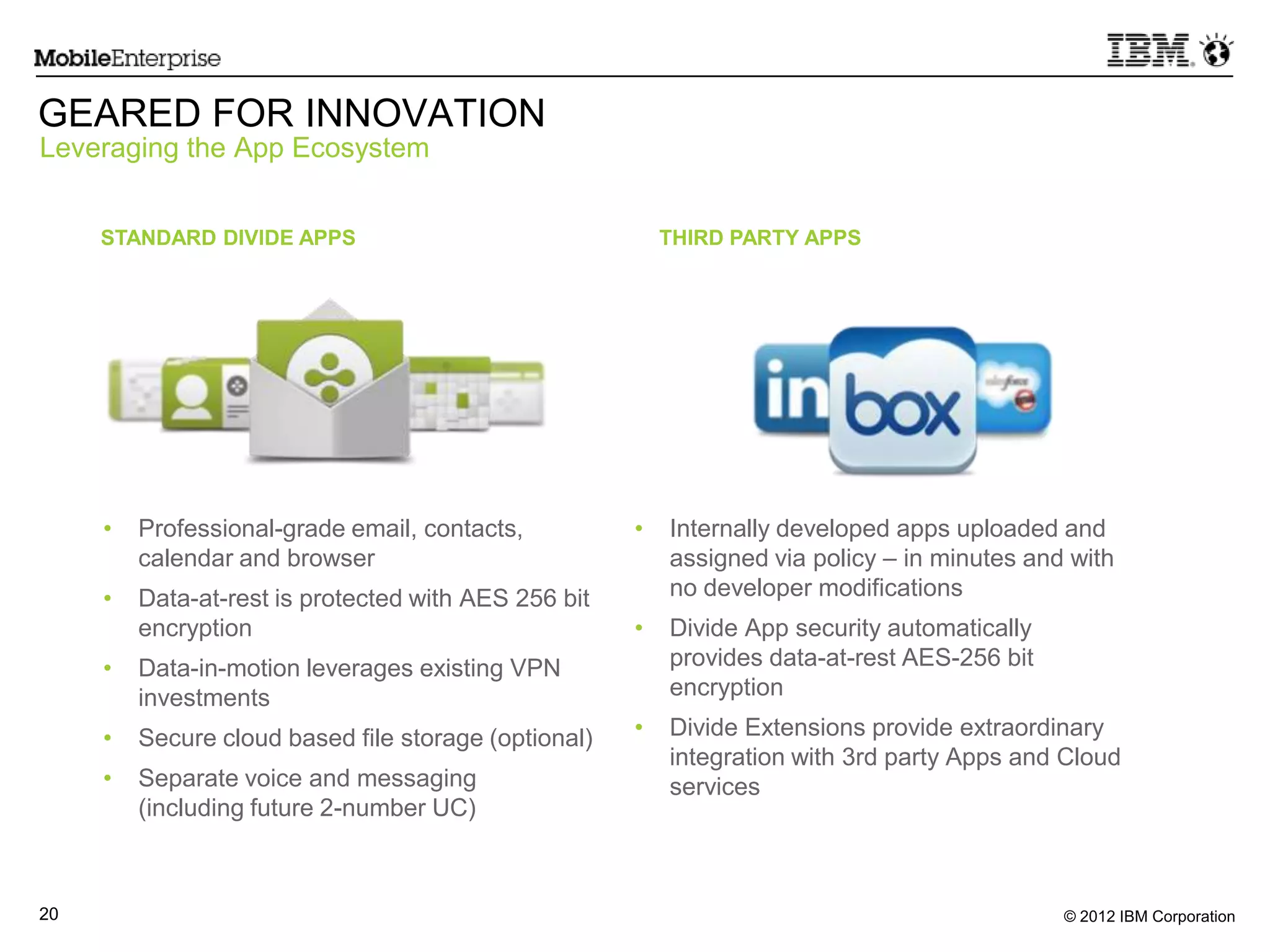 © 2012 IBM Corporation20
• Professional-grade email, contacts,
calendar and browser
• Data-at-rest is protected with AES 256 bit
encryption
• Data-in-motion leverages existing VPN
investments
• Secure cloud based file storage (optional)
• Separate voice and messaging
(including future 2-number UC)
• Internally developed apps uploaded and
assigned via policy – in minutes and with
no developer modifications
• Divide App security automatically
provides data-at-rest AES-256 bit
encryption
• Divide Extensions provide extraordinary
integration with 3rd party Apps and Cloud
services
GEARED FOR INNOVATION
Leveraging the App Ecosystem
STANDARD DIVIDE APPS THIRD PARTY APPS
 