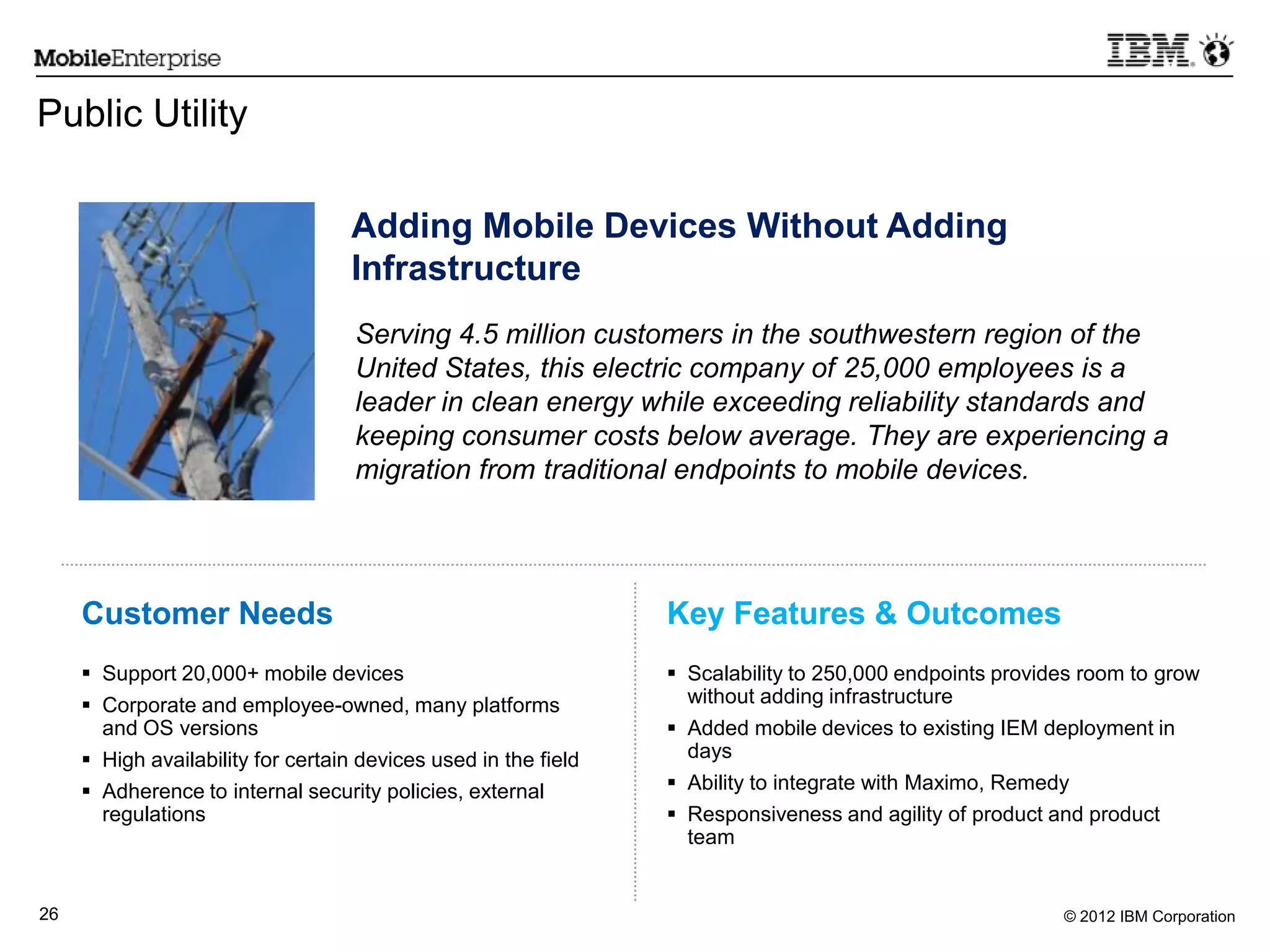 © 2012 IBM Corporation26
 Support 20,000+ mobile devices
 Corporate and employee-owned, many platforms
and OS versions
 High availability for certain devices used in the field
 Adherence to internal security policies, external
regulations
Customer Needs Key Features & Outcomes
Public Utility
 Scalability to 250,000 endpoints provides room to grow
without adding infrastructure
 Added mobile devices to existing IEM deployment in
days
 Ability to integrate with Maximo, Remedy
 Responsiveness and agility of product and product
team
Adding Mobile Devices Without Adding
Infrastructure
Serving 4.5 million customers in the southwestern region of the
United States, this electric company of 25,000 employees is a
leader in clean energy while exceeding reliability standards and
keeping consumer costs below average. They are experiencing a
migration from traditional endpoints to mobile devices.
 