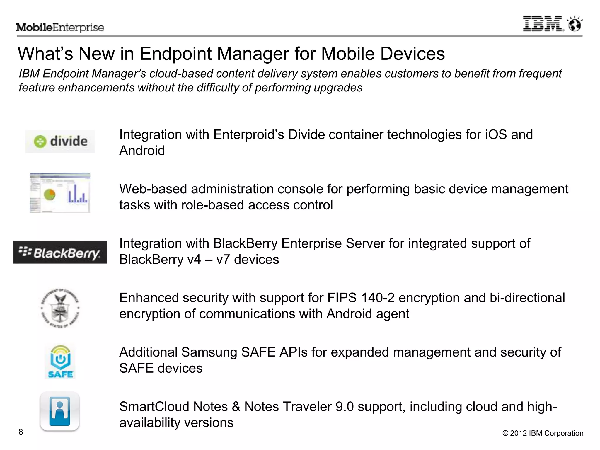 © 2012 IBM Corporation8
What‟s New in Endpoint Manager for Mobile Devices
Integration with Enterproid‟s Divide container technologies for iOS and
Android
Web-based administration console for performing basic device management
tasks with role-based access control
Integration with BlackBerry Enterprise Server for integrated support of
BlackBerry v4 – v7 devices
Enhanced security with support for FIPS 140-2 encryption and bi-directional
encryption of communications with Android agent
Additional Samsung SAFE APIs for expanded management and security of
SAFE devices
SmartCloud Notes & Notes Traveler 9.0 support, including cloud and high-
availability versions
IBM Endpoint Manager’s cloud-based content delivery system enables customers to benefit from frequent
feature enhancements without the difficulty of performing upgrades
 