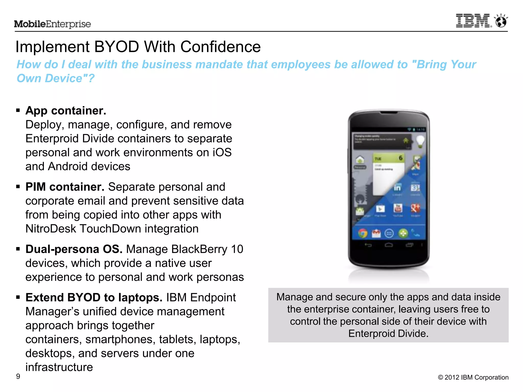 © 2012 IBM Corporation9
Implement BYOD With Confidence
 App container.
Deploy, manage, configure, and remove
Enterproid Divide containers to separate
personal and work environments on iOS
and Android devices
 PIM container. Separate personal and
corporate email and prevent sensitive data
from being copied into other apps with
NitroDesk TouchDown integration
 Dual-persona OS. Manage BlackBerry 10
devices, which provide a native user
experience to personal and work personas
 Extend BYOD to laptops. IBM Endpoint
Manager‟s unified device management
approach brings together
containers, smartphones, tablets, laptops,
desktops, and servers under one
infrastructure
How do I deal with the business mandate that employees be allowed to "Bring Your
Own Device"?
Manage and secure only the apps and data inside
the enterprise container, leaving users free to
control the personal side of their device with
Enterproid Divide.
 