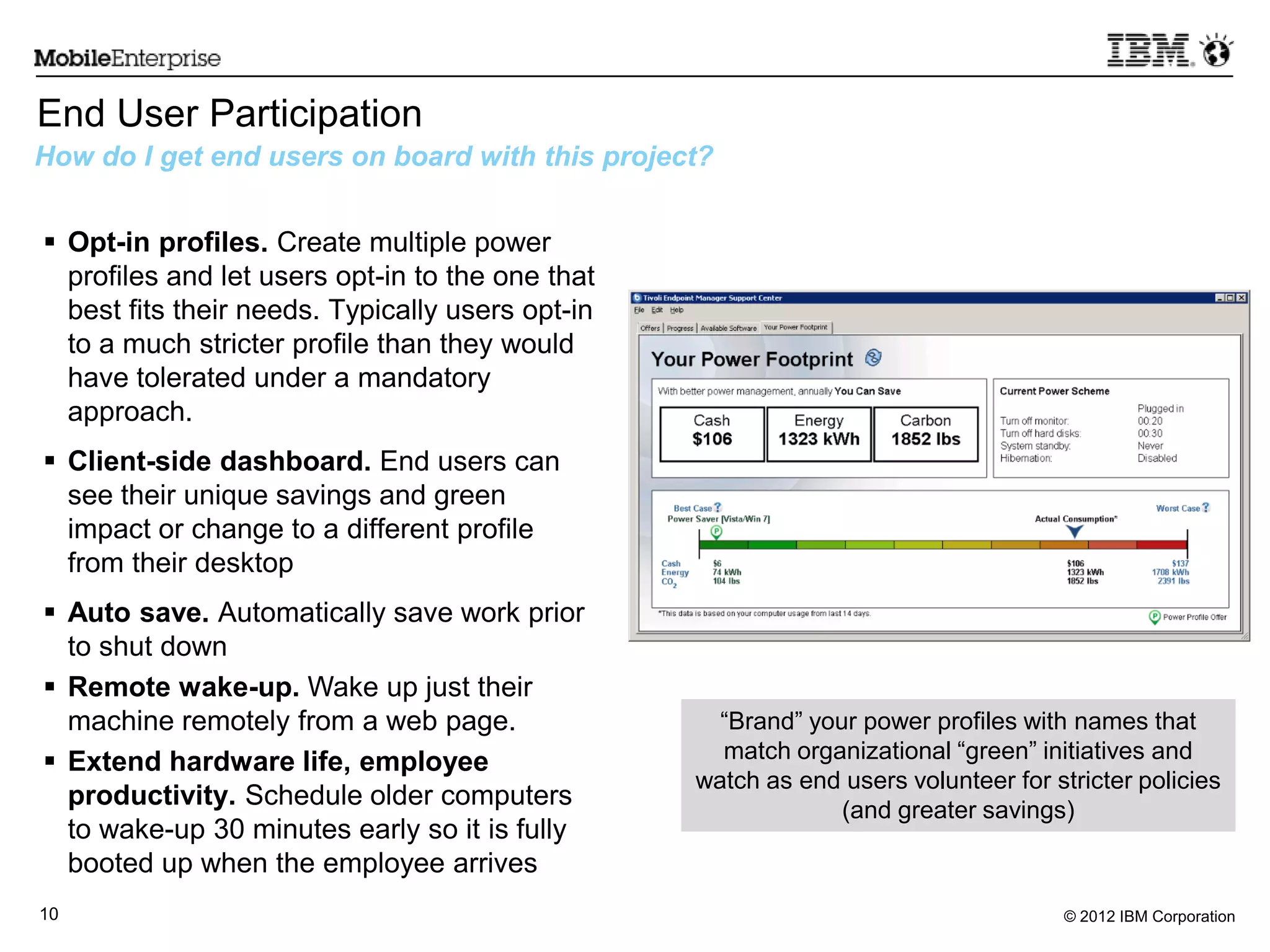 © 2012 IBM Corporation10
End User Participation
How do I get end users on board with this project?
 Opt-in profiles. Create multiple power
profiles and let users opt-in to the one that
best fits their needs. Typically users opt-in
to a much stricter profile than they would
have tolerated under a mandatory
approach.
 Client-side dashboard. End users can
see their unique savings and green
impact or change to a different profile
from their desktop
 Auto save. Automatically save work prior
to shut down
 Remote wake-up. Wake up just their
machine remotely from a web page.
 Extend hardware life, employee
productivity. Schedule older computers
to wake-up 30 minutes early so it is fully
booted up when the employee arrives
“Brand” your power profiles with names that
match organizational “green” initiatives and
watch as end users volunteer for stricter policies
(and greater savings)
 