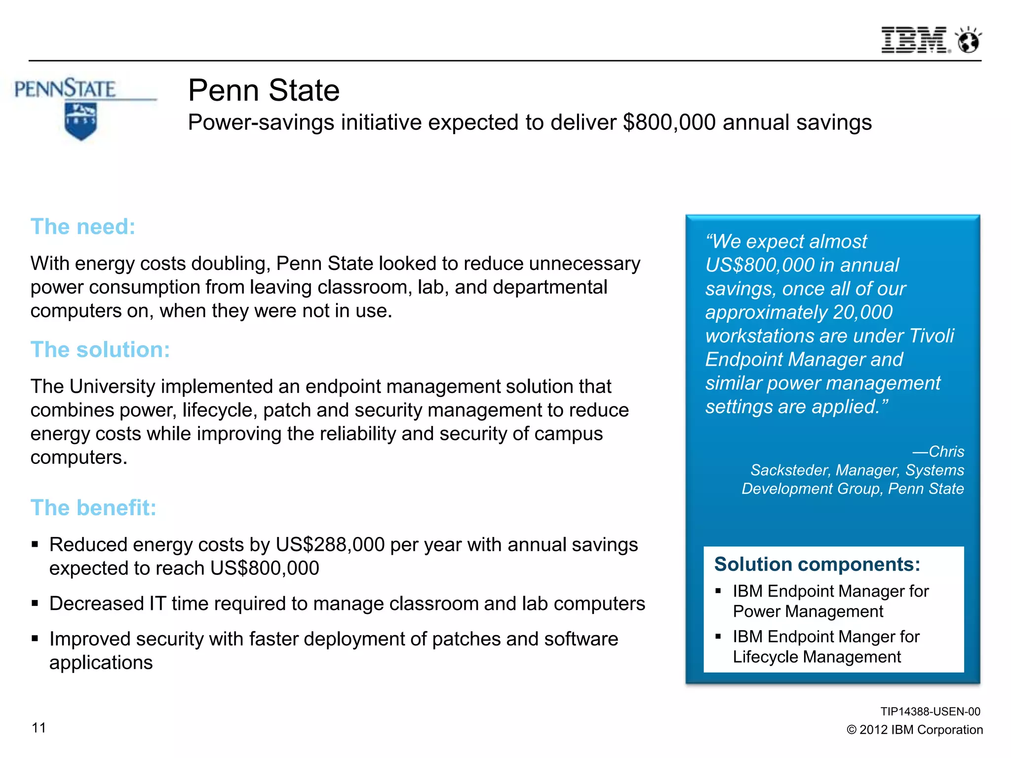 © 2012 IBM Corporation11
Penn State
Power-savings initiative expected to deliver $800,000 annual savings
The need:
With energy costs doubling, Penn State looked to reduce unnecessary
power consumption from leaving classroom, lab, and departmental
computers on, when they were not in use.
The solution:
The University implemented an endpoint management solution that
combines power, lifecycle, patch and security management to reduce
energy costs while improving the reliability and security of campus
computers.
The benefit:
 Reduced energy costs by US$288,000 per year with annual savings
expected to reach US$800,000
 Decreased IT time required to manage classroom and lab computers
 Improved security with faster deployment of patches and software
applications
“We expect almost
US$800,000 in annual
savings, once all of our
approximately 20,000
workstations are under Tivoli
Endpoint Manager and
similar power management
settings are applied.”
—Chris
Sacksteder, Manager, Systems
Development Group, Penn State
Solution components:
 IBM Endpoint Manager for
Power Management
 IBM Endpoint Manger for
Lifecycle Management
TIP14388-USEN-00
 