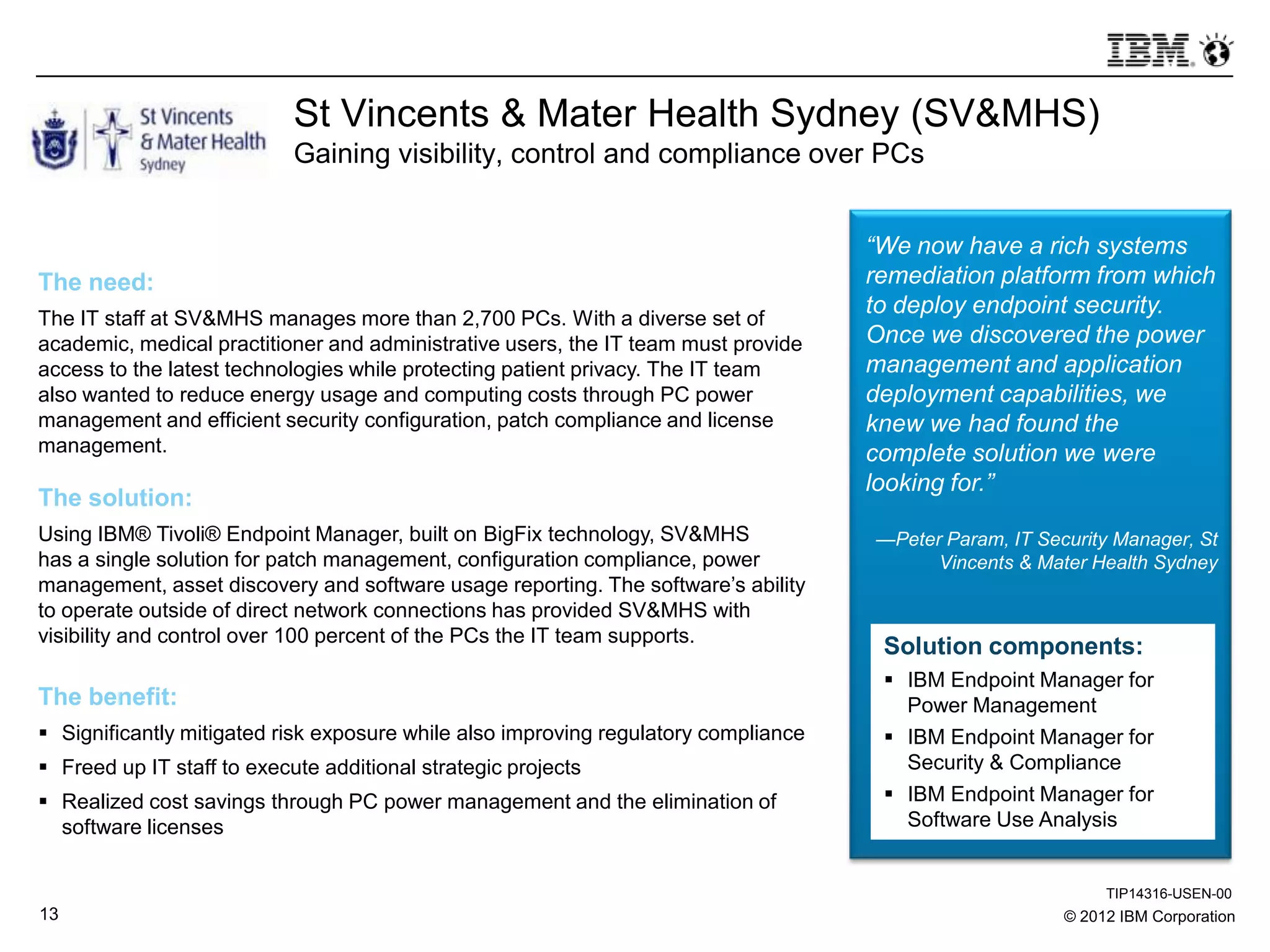 © 2012 IBM Corporation13
St Vincents & Mater Health Sydney (SV&MHS)
Gaining visibility, control and compliance over PCs
The need:
The IT staff at SV&MHS manages more than 2,700 PCs. With a diverse set of
academic, medical practitioner and administrative users, the IT team must provide
access to the latest technologies while protecting patient privacy. The IT team
also wanted to reduce energy usage and computing costs through PC power
management and efficient security configuration, patch compliance and license
management.
The solution:
Using IBM® Tivoli® Endpoint Manager, built on BigFix technology, SV&MHS
has a single solution for patch management, configuration compliance, power
management, asset discovery and software usage reporting. The software’s ability
to operate outside of direct network connections has provided SV&MHS with
visibility and control over 100 percent of the PCs the IT team supports.
The benefit:
 Significantly mitigated risk exposure while also improving regulatory compliance
 Freed up IT staff to execute additional strategic projects
 Realized cost savings through PC power management and the elimination of
software licenses
“We now have a rich systems
remediation platform from which
to deploy endpoint security.
Once we discovered the power
management and application
deployment capabilities, we
knew we had found the
complete solution we were
looking for.”
—Peter Param, IT Security Manager, St
Vincents & Mater Health Sydney
Solution components:
 IBM Endpoint Manager for
Power Management
 IBM Endpoint Manager for
Security & Compliance
 IBM Endpoint Manager for
Software Use Analysis
TIP14316-USEN-00
 