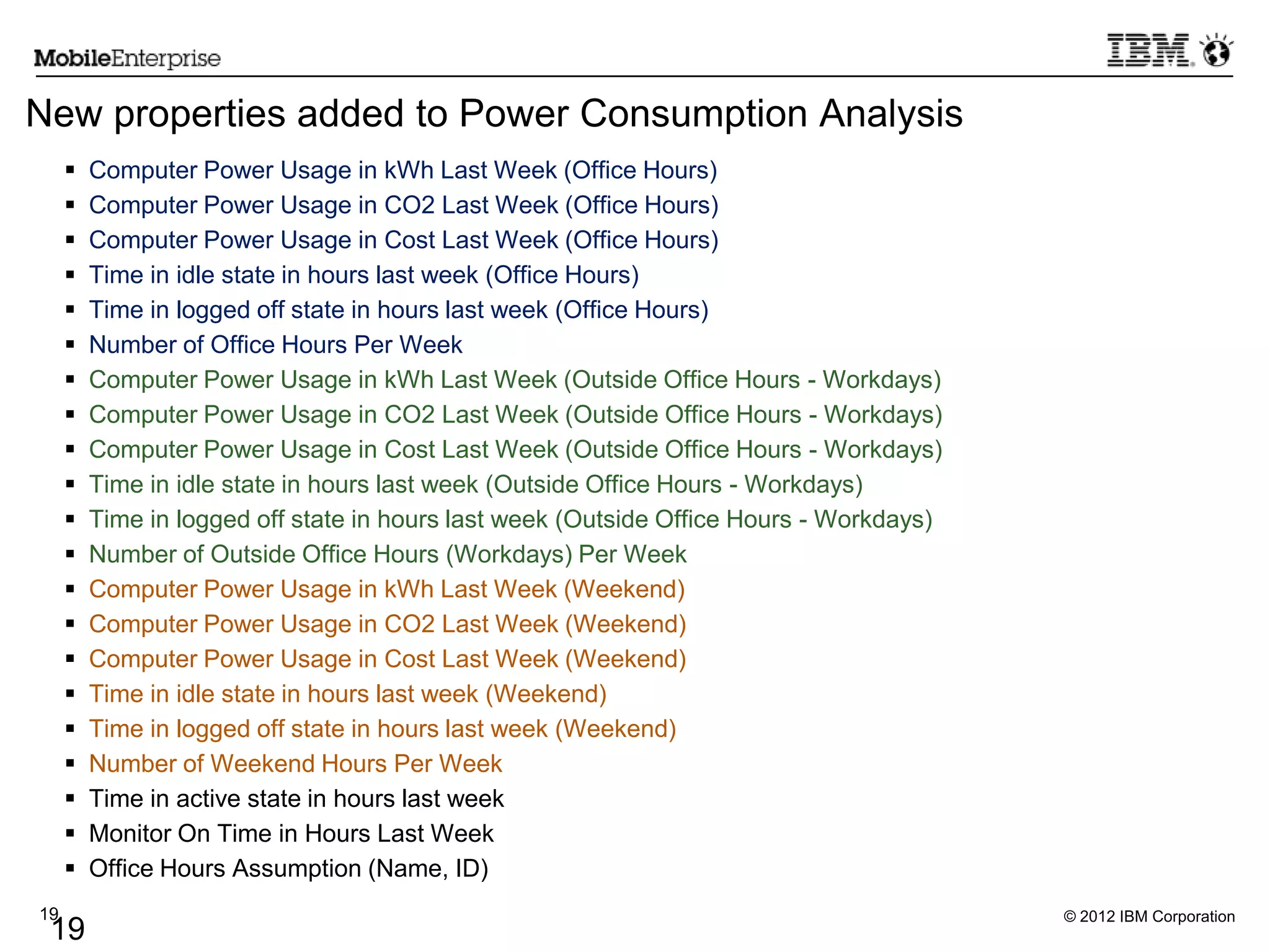 © 2012 IBM Corporation19
19
New properties added to Power Consumption Analysis
 Computer Power Usage in kWh Last Week (Office Hours)
 Computer Power Usage in CO2 Last Week (Office Hours)
 Computer Power Usage in Cost Last Week (Office Hours)
 Time in idle state in hours last week (Office Hours)
 Time in logged off state in hours last week (Office Hours)
 Number of Office Hours Per Week
 Computer Power Usage in kWh Last Week (Outside Office Hours - Workdays)
 Computer Power Usage in CO2 Last Week (Outside Office Hours - Workdays)
 Computer Power Usage in Cost Last Week (Outside Office Hours - Workdays)
 Time in idle state in hours last week (Outside Office Hours - Workdays)
 Time in logged off state in hours last week (Outside Office Hours - Workdays)
 Number of Outside Office Hours (Workdays) Per Week
 Computer Power Usage in kWh Last Week (Weekend)
 Computer Power Usage in CO2 Last Week (Weekend)
 Computer Power Usage in Cost Last Week (Weekend)
 Time in idle state in hours last week (Weekend)
 Time in logged off state in hours last week (Weekend)
 Number of Weekend Hours Per Week
 Time in active state in hours last week
 Monitor On Time in Hours Last Week
 Office Hours Assumption (Name, ID)
 