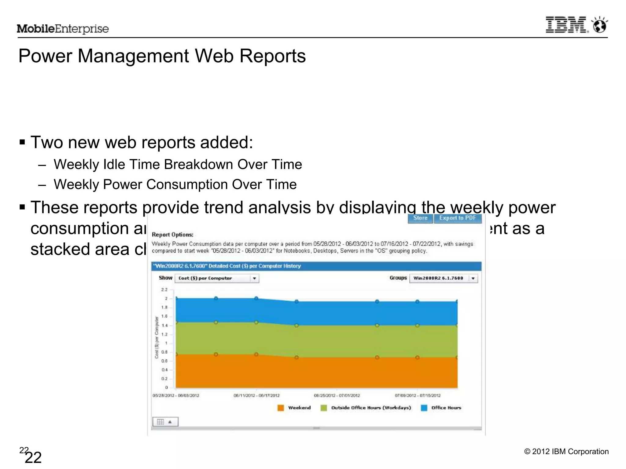 © 2012 IBM Corporation22
22
Power Management Web Reports
 Two new web reports added:
– Weekly Idle Time Breakdown Over Time
– Weekly Power Consumption Over Time
 These reports provide trend analysis by displaying the weekly power
consumption and weekly idle time breakdown in a deployment as a
stacked area chart.
 
