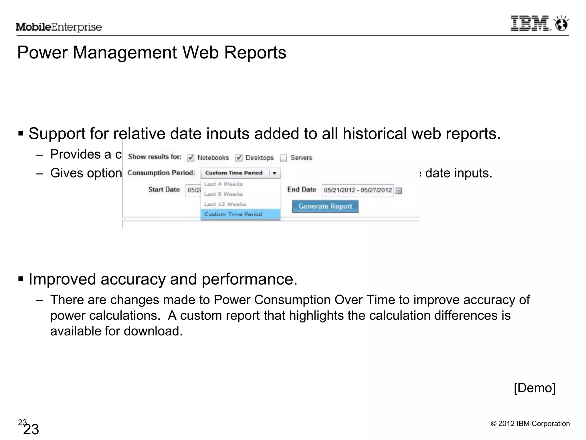 © 2012 IBM Corporation23
23
Power Management Web Reports
 Support for relative date inputs added to all historical web reports.
– Provides a convenient way to select date inputs
– Gives option to store the generated reports together with relative date inputs.
 Improved accuracy and performance.
– There are changes made to Power Consumption Over Time to improve accuracy of
power calculations. A custom report that highlights the calculation differences is
available for download.
[Demo]
 