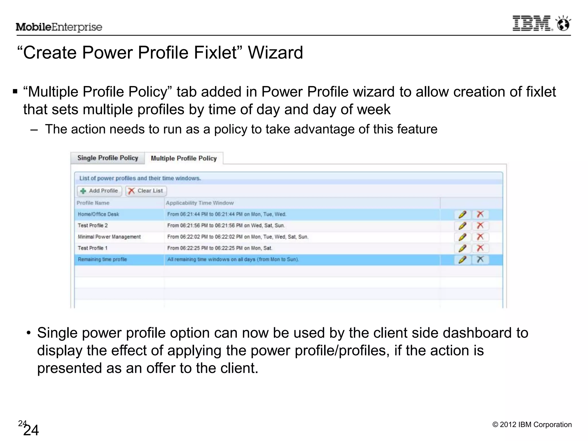 © 2012 IBM Corporation24
24
“Create Power Profile Fixlet” Wizard
 “Multiple Profile Policy” tab added in Power Profile wizard to allow creation of fixlet
that sets multiple profiles by time of day and day of week
– The action needs to run as a policy to take advantage of this feature
• Single power profile option can now be used by the client side dashboard to
display the effect of applying the power profile/profiles, if the action is
presented as an offer to the client.
 
