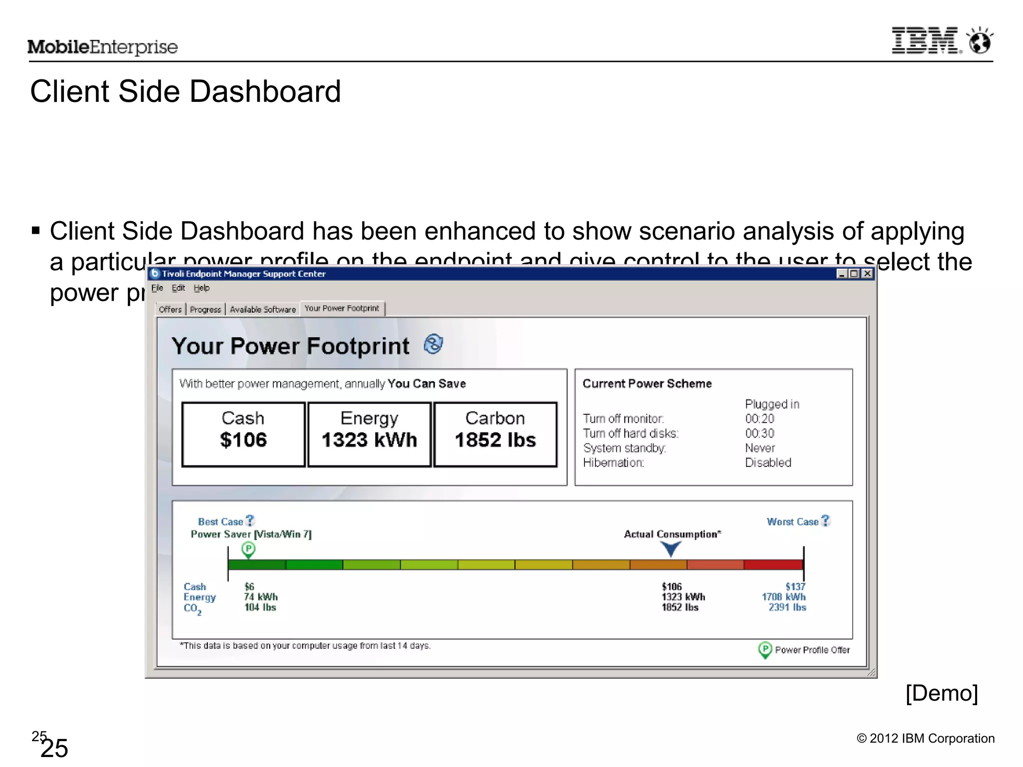 © 2012 IBM Corporation25
25
Client Side Dashboard
 Client Side Dashboard has been enhanced to show scenario analysis of applying
a particular power profile on the endpoint and give control to the user to select the
power profile to be applied on their system.
[Demo]
 