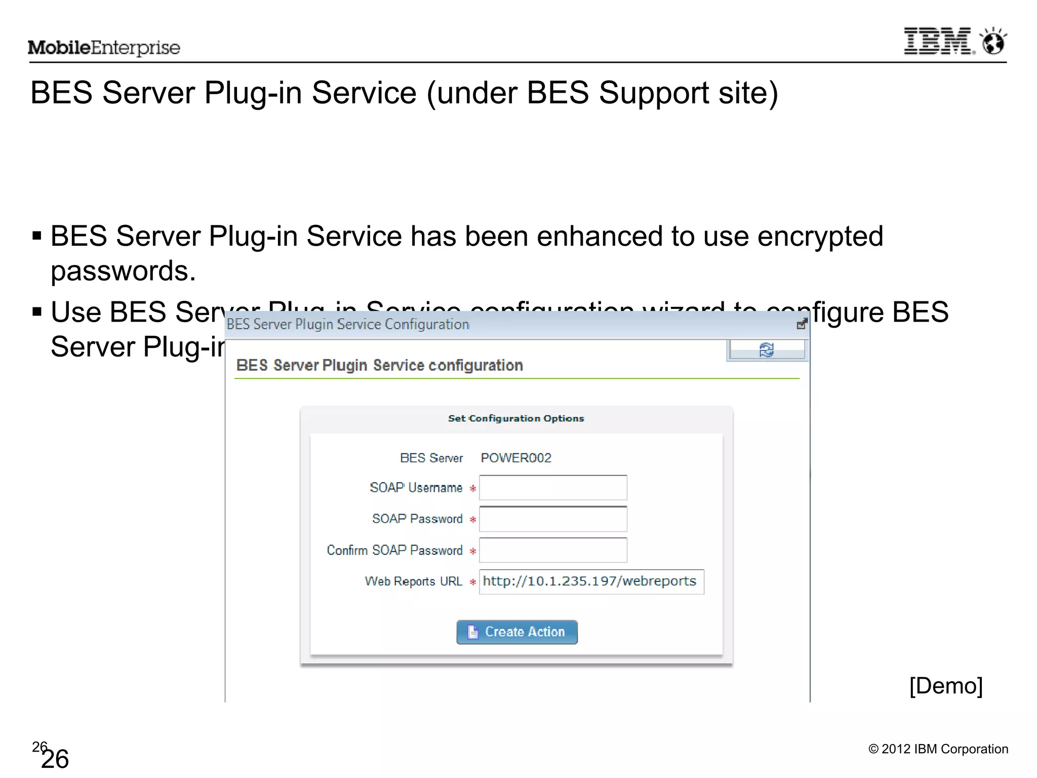 © 2012 IBM Corporation26
26
BES Server Plug-in Service (under BES Support site)
 BES Server Plug-in Service has been enhanced to use encrypted
passwords.
 Use BES Server Plug-in Service configuration wizard to configure BES
Server Plug-in.
[Demo]
 