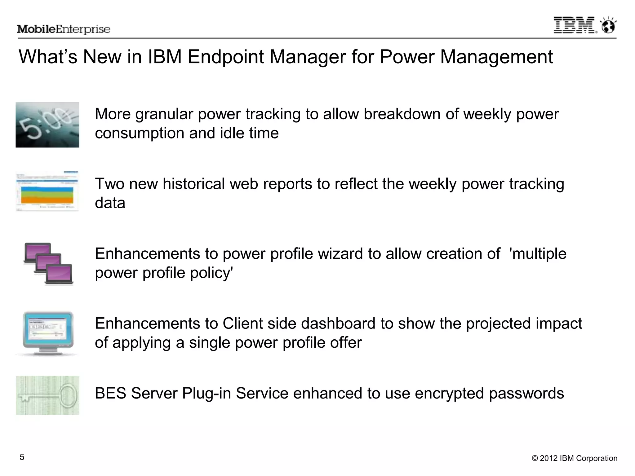 © 2012 IBM Corporation5
What’s New in IBM Endpoint Manager for Power Management
More granular power tracking to allow breakdown of weekly power
consumption and idle time
Two new historical web reports to reflect the weekly power tracking
data
Enhancements to power profile wizard to allow creation of 'multiple
power profile policy'
Enhancements to Client side dashboard to show the projected impact
of applying a single power profile offer
BES Server Plug-in Service enhanced to use encrypted passwords
 