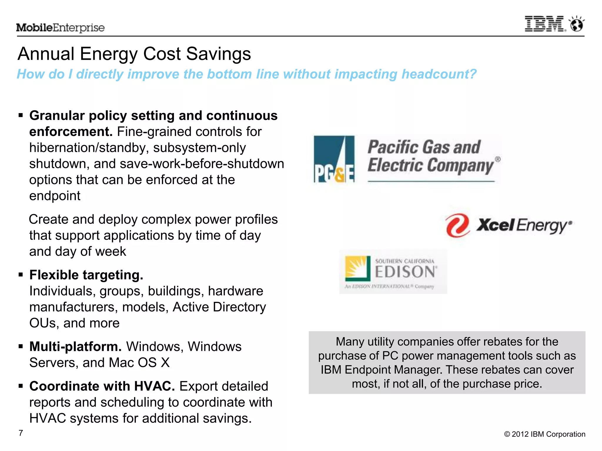 © 2012 IBM Corporation7
Annual Energy Cost Savings
 Granular policy setting and continuous
enforcement. Fine-grained controls for
hibernation/standby, subsystem-only
shutdown, and save-work-before-shutdown
options that can be enforced at the
endpoint
Create and deploy complex power profiles
that support applications by time of day
and day of week
 Flexible targeting.
Individuals, groups, buildings, hardware
manufacturers, models, Active Directory
OUs, and more
 Multi-platform. Windows, Windows
Servers, and Mac OS X
 Coordinate with HVAC. Export detailed
reports and scheduling to coordinate with
HVAC systems for additional savings.
How do I directly improve the bottom line without impacting headcount?
Many utility companies offer rebates for the
purchase of PC power management tools such as
IBM Endpoint Manager. These rebates can cover
most, if not all, of the purchase price.
 