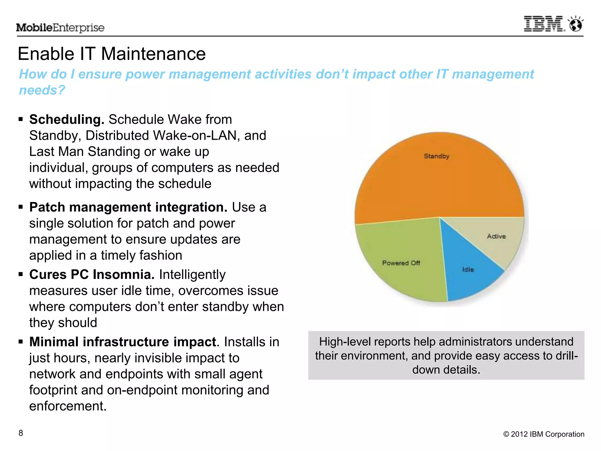© 2012 IBM Corporation8
Enable IT Maintenance
 Scheduling. Schedule Wake from
Standby, Distributed Wake-on-LAN, and
Last Man Standing or wake up
individual, groups of computers as needed
without impacting the schedule
 Patch management integration. Use a
single solution for patch and power
management to ensure updates are
applied in a timely fashion
 Cures PC Insomnia. Intelligently
measures user idle time, overcomes issue
where computers don’t enter standby when
they should
 Minimal infrastructure impact. Installs in
just hours, nearly invisible impact to
network and endpoints with small agent
footprint and on-endpoint monitoring and
enforcement.
How do I ensure power management activities don’t impact other IT management
needs?
High-level reports help administrators understand
their environment, and provide easy access to drill-
down details.
 