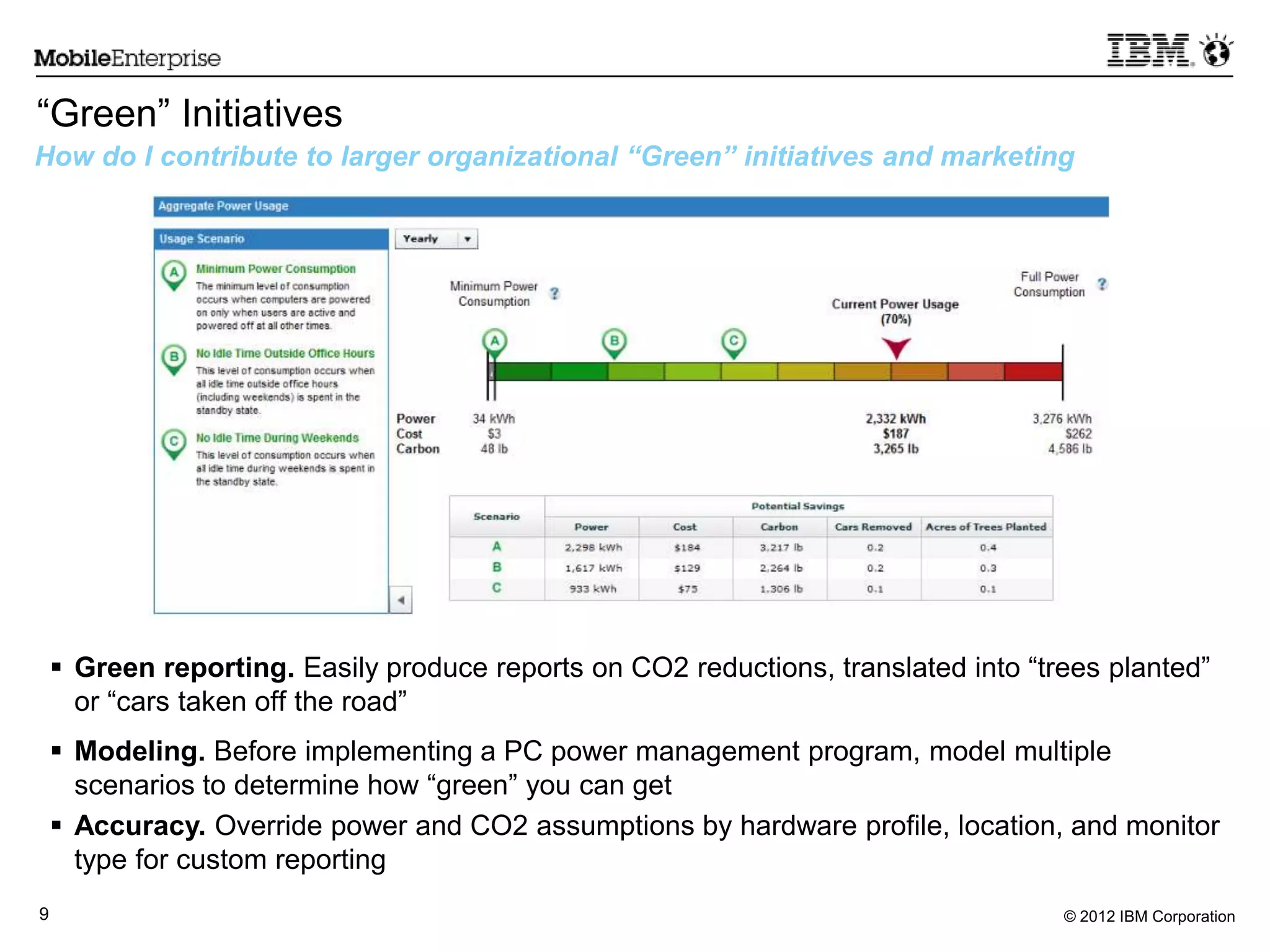 © 2012 IBM Corporation9
“Green” Initiatives
How do I contribute to larger organizational “Green” initiatives and marketing
 Green reporting. Easily produce reports on CO2 reductions, translated into “trees planted”
or “cars taken off the road”
 Modeling. Before implementing a PC power management program, model multiple
scenarios to determine how “green” you can get
 Accuracy. Override power and CO2 assumptions by hardware profile, location, and monitor
type for custom reporting
 
