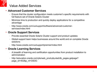 21
Value Added Services
• Advanced Customer Services
– Ensure that the cluster configuration meets customer’s specific requirements with
full feature set of Oracle Solaris Cluster
– Minimize time to production and quickly deploy applications for a competitive
advantage
– http://www.oracle.com/us/support/software/advanced-customer-
services/index.html
• Oracle Support Services
– Provide essential Oracle Solaris Cluster support and product updates
– Global support team helps businesses around the world and on complete Oracle
solutions
– http://www.oracle.com/us/support/premier/index.html
• Oracle Learning Services
– A breadth of learning and certification opportunities from product installation to
administration
– http://education.oracle.com/pls/web_prod-plq-dad/db_pages.getpage?
page_id=402&p_nl=OSOC
 