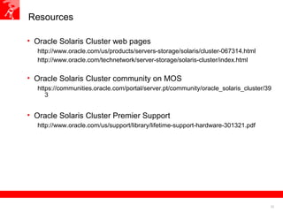 22
Resources
• Oracle Solaris Cluster web pages
http://www.oracle.com/us/products/servers-storage/solaris/cluster-067314.html
http://www.oracle.com/technetwork/server-storage/solaris-cluster/index.html
• Oracle Solaris Cluster community on MOS
https://communities.oracle.com/portal/server.pt/community/oracle_solaris_cluster/39
3
• Oracle Solaris Cluster Premier Support
http://www.oracle.com/us/support/library/lifetime-support-hardware-301321.pdf
 