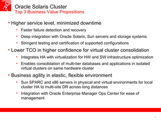 6
Oracle Solaris Cluster
Top 3 Business Value Propositions
• Higher service level, minimized downtime
• Faster failure detection and recovery
• Deep integration with Oracle Solaris, Sun servers and storage systems
• Stringent testing and certification of supported configurations
• Lower TCO in higher confidence for virtual cluster consolidation
• Integrates HA with virtualization for HW and SW infrastructure optimization
• Enables consolidation of multi-tier databases and applications in isolated
virtual clusters on same hardware cluster
• Business agility in elastic, flexible environment
• Sun SPARC and x86 servers in physical and virtual environments for local
cluster HA to multi-site DR across long distances
• Integration with Oracle Enterprise Manager Ops Center for ease of
management
 