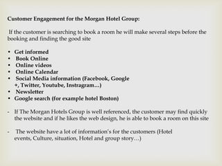 Customer Engagement for the Morgan Hotel Group:

If the customer is searching to book a room he will make several steps before the
booking and finding the good site

• Get informed
• Book Online
• Online videos
• Online Calendar
• Social Media information (Facebook, Google
  +, Twitter, Youtube, Instragram…)
• Newsletter
• Google search (for example hotel Boston)

- If The Morgan Hotels Group is well referenced, the customer may find quickly
  the website and if he likes the web design, he is able to book a room on this site

-    The website have a lot of information’s for the customers (Hotel
    events, Culture, situation, Hotel and group story…)
 