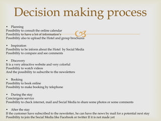 Decision making process
• Planning
Possibility to consult the online calendar
Possibility to have a lot of information’s
                                                  
Possibility also to upload the Hotel and group brochures

• Inspiration
Possibility to be inform about the Hotel by Social Media
Possibility to compare and see comments

• Discovery
It is a very attractive website and very colorful
Possibility to watch videos
And the possibility to subscribe to the newsletters

• Booking
Possibility to book online
Possibility to make booking by telephone

• During the stay
Conciergerie service
Possibility to check internet, mail and Social Media to share some photos or some comments

• After the stay
If the customer have subscribed to the newsletter, he can have the news by mail for a potential next stay
Possibility to join the Social Media like Facebook or twitter If it is not made yet
 