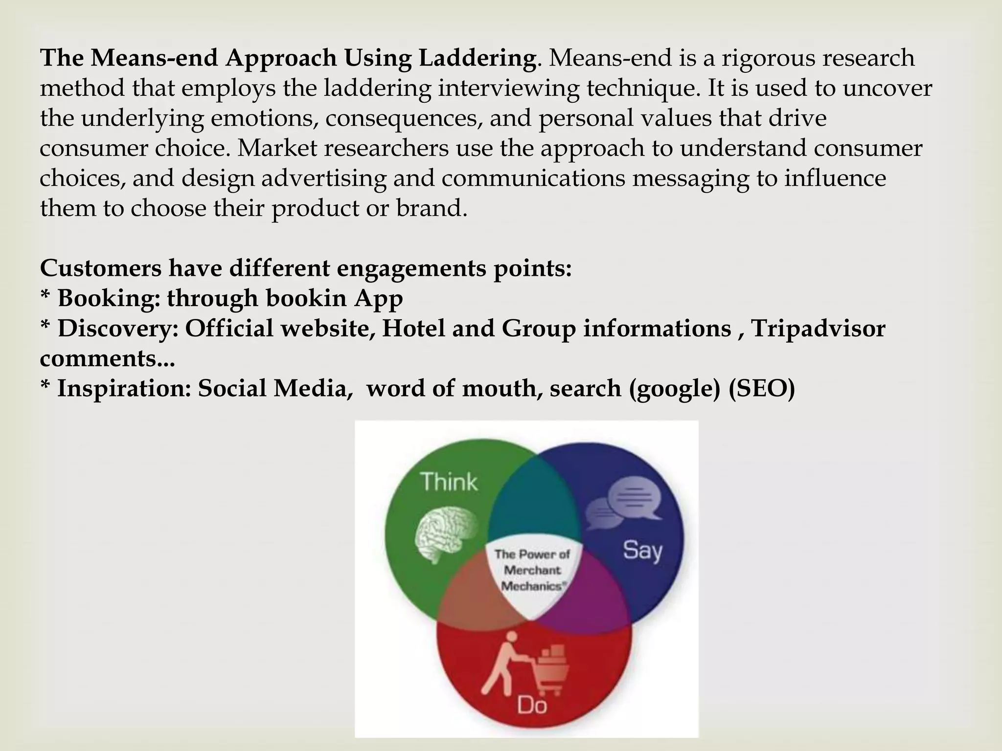 The Means-end Approach Using Laddering. Means-end is a rigorous research
method that employs the laddering interviewing technique. It is used to uncover
the underlying emotions, consequences, and personal values that drive
consumer choice. Market researchers use the approach to understand consumer
choices, and design advertising and communications messaging to influence
them to choose their product or brand.

Customers have different engagements points:
* Booking: through bookin App
* Discovery: Official website, Hotel and Group informations , Tripadvisor
comments...
* Inspiration: Social Media, word of mouth, search (google) (SEO)
 