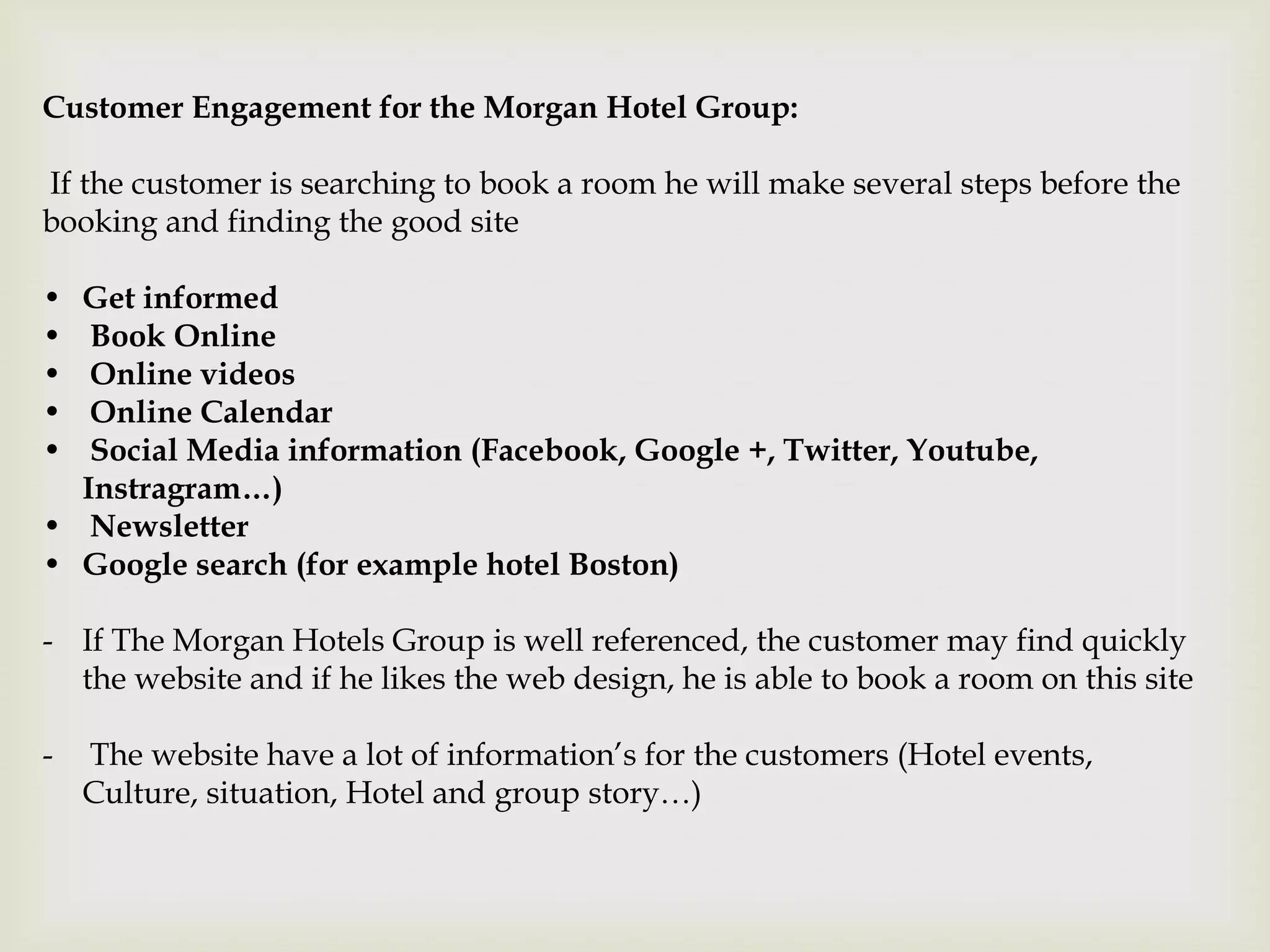 Customer Engagement for the Morgan Hotel Group:

If the customer is searching to book a room he will make several steps before the
booking and finding the good site

• Get informed
•  Book Online
•  Online videos
•  Online Calendar
•  Social Media information (Facebook, Google +, Twitter, Youtube,
  Instragram…)
• Newsletter
• Google search (for example hotel Boston)

- If The Morgan Hotels Group is well referenced, the customer may find quickly
  the website and if he likes the web design, he is able to book a room on this site

-   The website have a lot of information’s for the customers (Hotel events,
    Culture, situation, Hotel and group story…)
 