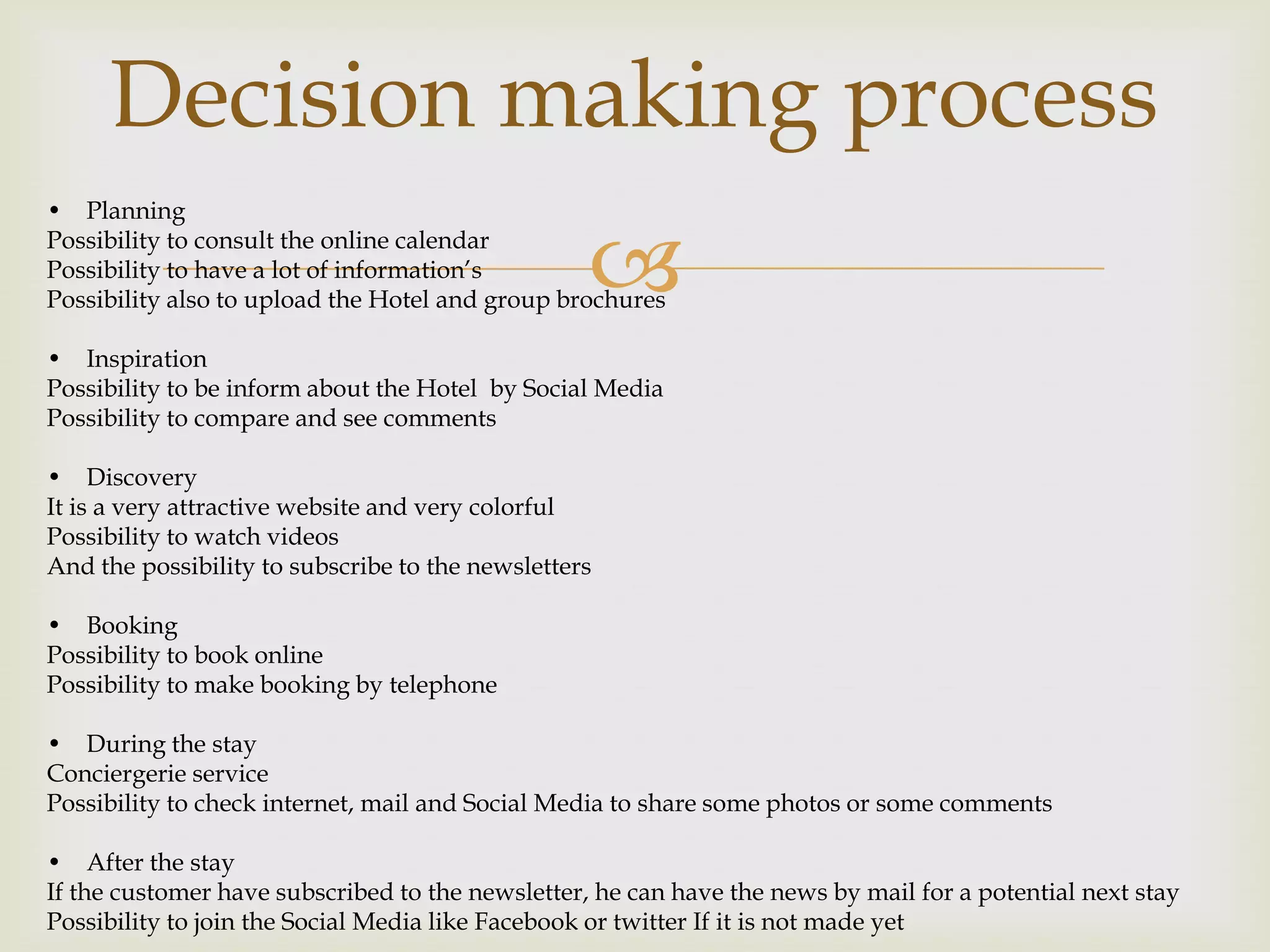 Decision making process
• Planning
Possibility to consult the online calendar
Possibility to have a lot of information’s
                                                  
Possibility also to upload the Hotel and group brochures

• Inspiration
Possibility to be inform about the Hotel by Social Media
Possibility to compare and see comments

• Discovery
It is a very attractive website and very colorful
Possibility to watch videos
And the possibility to subscribe to the newsletters

• Booking
Possibility to book online
Possibility to make booking by telephone

• During the stay
Conciergerie service
Possibility to check internet, mail and Social Media to share some photos or some comments

• After the stay
If the customer have subscribed to the newsletter, he can have the news by mail for a potential next stay
Possibility to join the Social Media like Facebook or twitter If it is not made yet
 