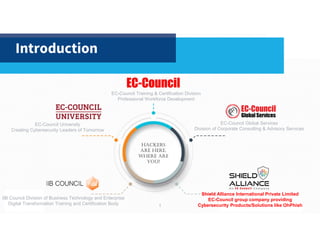 1
Introduction
EC-Council Training & Certification Division
Professional Workforce Development
IIB Council Division of Business Technology and Enterprise
Digital Transformation Training and Certification Body
EC-Council University
Creating Cybersecurity Leaders of Tomorrow
EC-Council Global Services
Division of Corporate Consulting & Advisory Services
Hackers
are Here.
WHere are
you?
1
Shield Alliance International Private Limited
EC-Council group company providing
Cybersecurity Products/Solutions like OhPhish
 