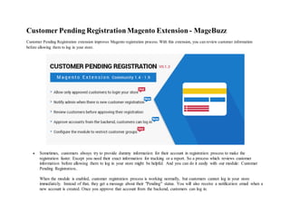 Customer Pending RegistrationMagento Extension - MageBuzz
Customer Pending Registration extension improves Magento registration process. With this extension, you can review customer information
before allowing them to log in your store.
 Sometimes, customers always try to provide dummy information for their account in registration process to make the
registration faster. Except you need their exact information for tracking or a report. So a process which reviews customer
information before allowing them to log in your store might be helpful. And you can do it easily with our module: Customer
Pending Registration..
When the module is enabled, customer registration process is working normally, but customers cannot log in your store
immediately. Instead of that, they get a message about their "Pending" status. You will also receive a notification email when a
new account is created. Once you approve that account from the backend, customers can log in.
 